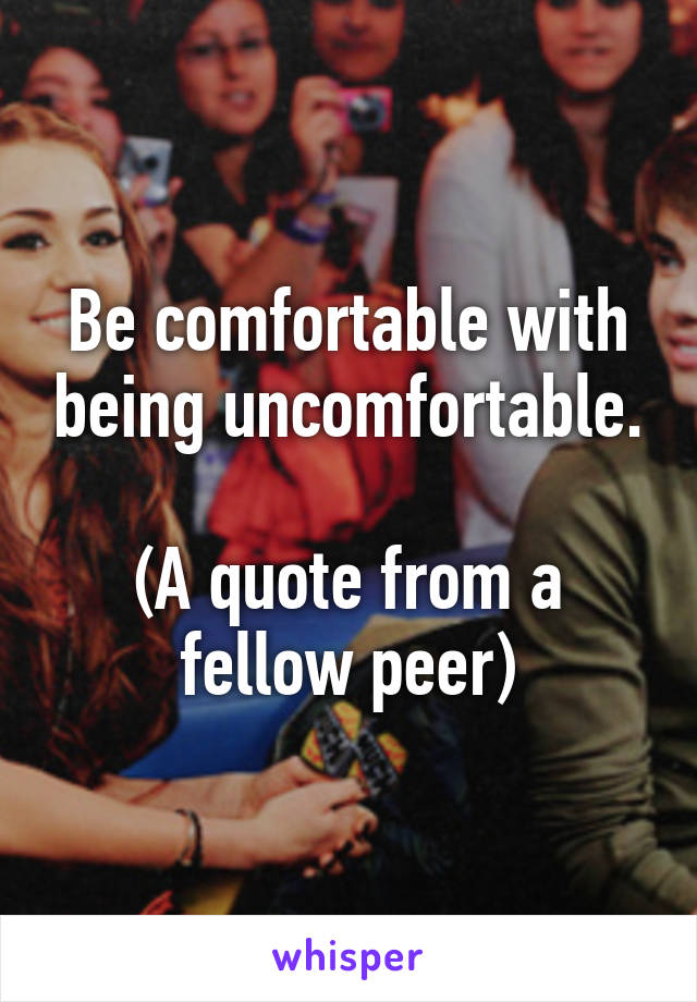 Be comfortable with being uncomfortable.

(A quote from a fellow peer)