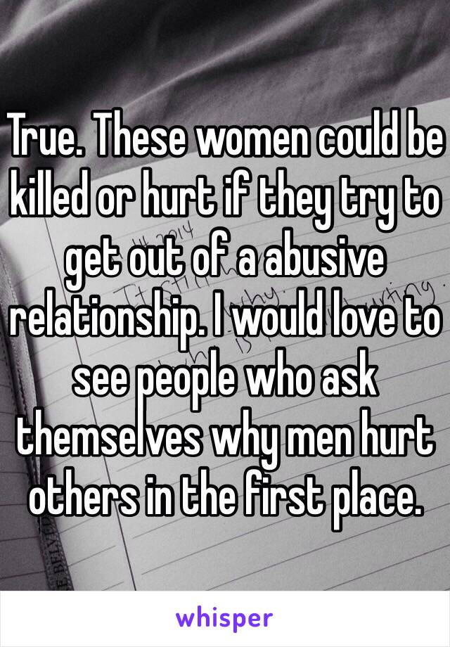 True. These women could be killed or hurt if they try to get out of a abusive relationship. I would love to see people who ask themselves why men hurt others in the first place.
