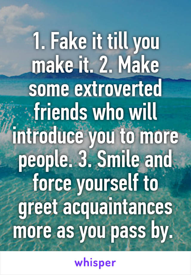 1. Fake it till you make it. 2. Make some extroverted friends who will introduce you to more people. 3. Smile and force yourself to greet acquaintances more as you pass by. 