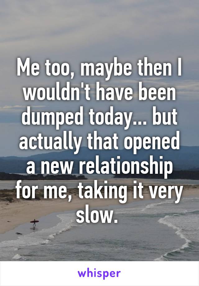 Me too, maybe then I wouldn't have been dumped today... but actually that opened a new relationship for me, taking it very slow. 