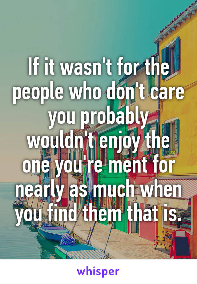 If it wasn't for the people who don't care you probably wouldn't enjoy the one you're ment for nearly as much when you find them that is.