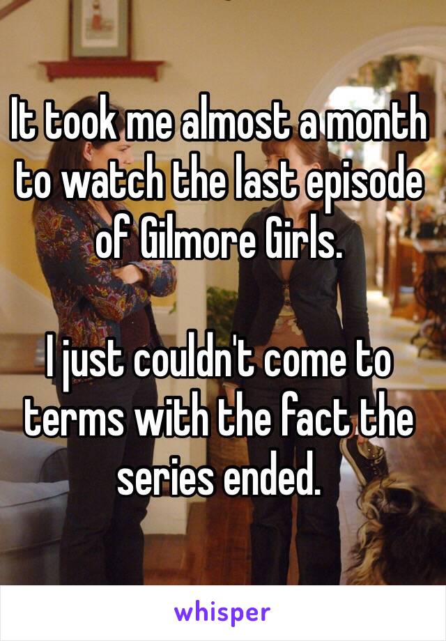 It took me almost a month to watch the last episode of Gilmore Girls. 

I just couldn't come to terms with the fact the series ended. 