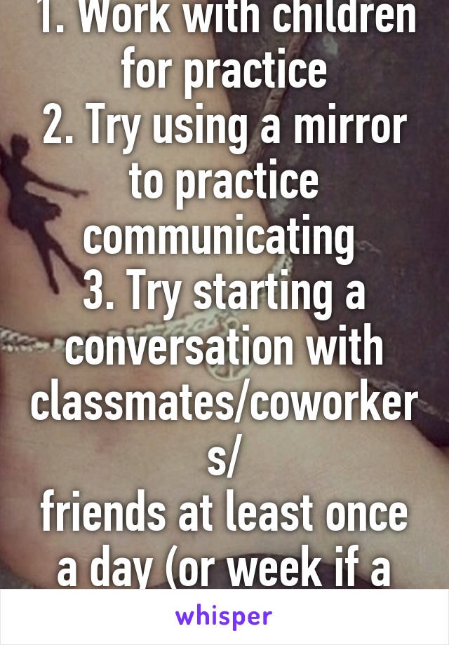 1. Work with children for practice
2. Try using a mirror to practice communicating 
3. Try starting a conversation with classmates/coworkers/
friends at least once a day (or week if a day is too much)