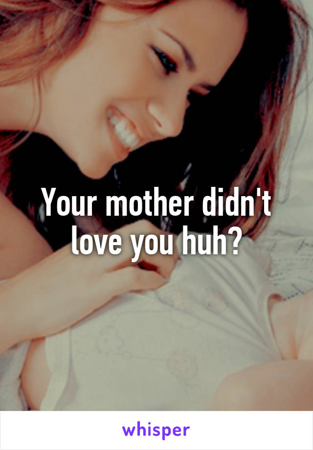 Your mother didn't love you huh?