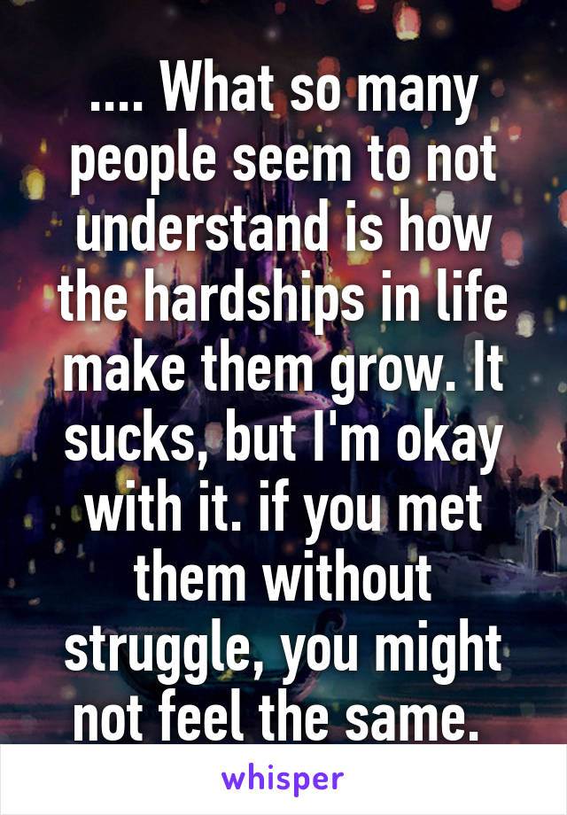 .... What so many people seem to not understand is how the hardships in life make them grow. It sucks, but I'm okay with it. if you met them without struggle, you might not feel the same. 