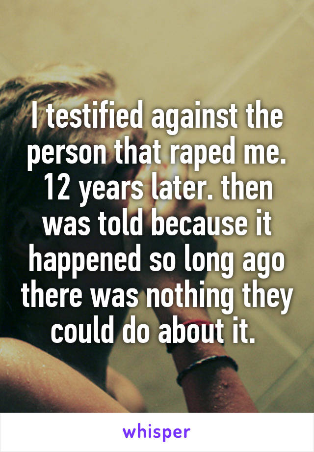 I testified against the person that raped me. 12 years later. then was told because it happened so long ago there was nothing they could do about it. 