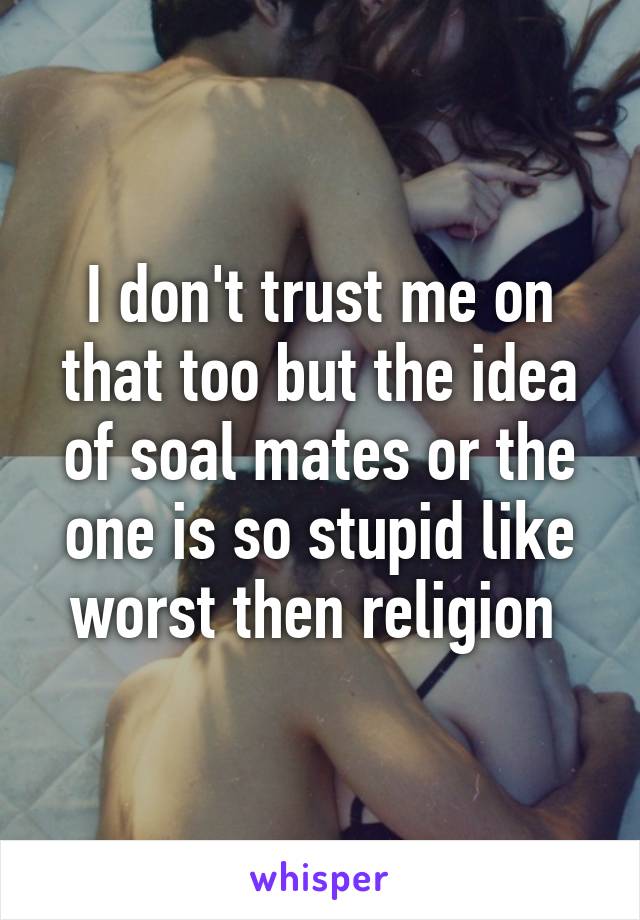 I don't trust me on that too but the idea of soal mates or the one is so stupid like worst then religion 