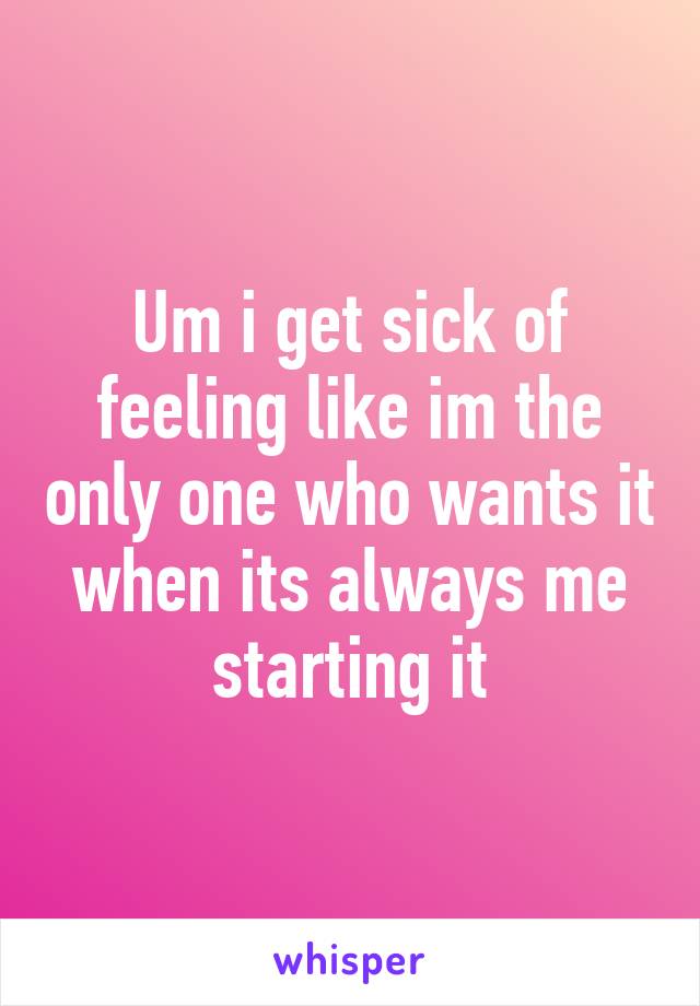 Um i get sick of feeling like im the only one who wants it when its always me starting it