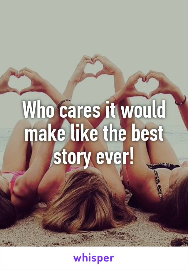 Who cares it would make like the best story ever!