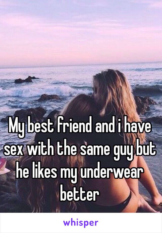 My best friend and i have sex with the same guy but he likes my underwear better