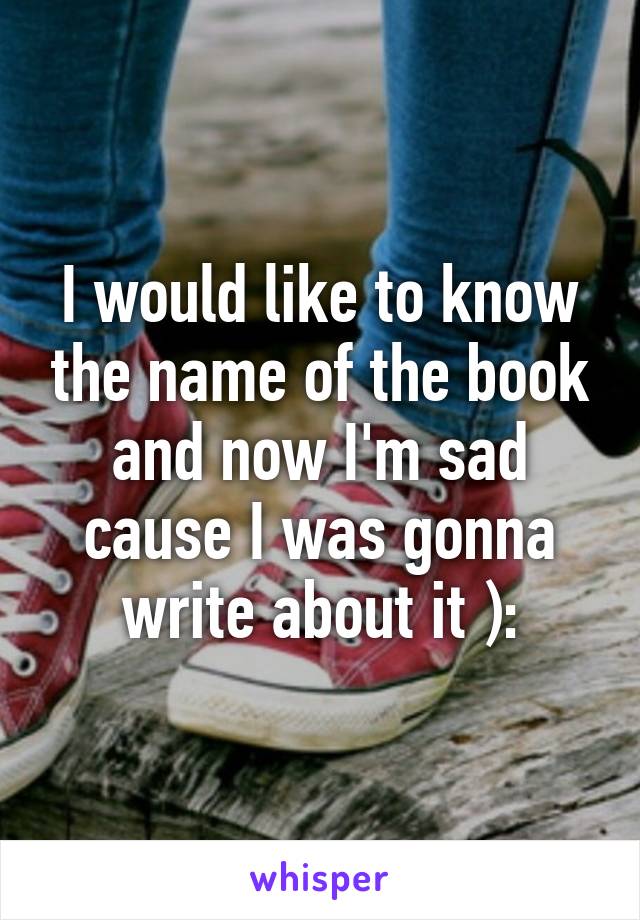 I would like to know the name of the book and now I'm sad cause I was gonna write about it ):