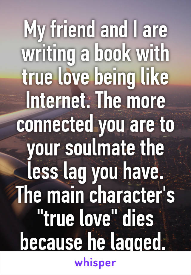 My friend and I are writing a book with true love being like Internet. The more connected you are to your soulmate the less lag you have. The main character's "true love" dies because he lagged. 