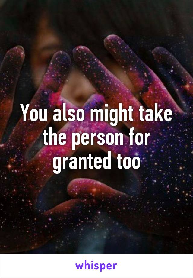 You also might take the person for granted too