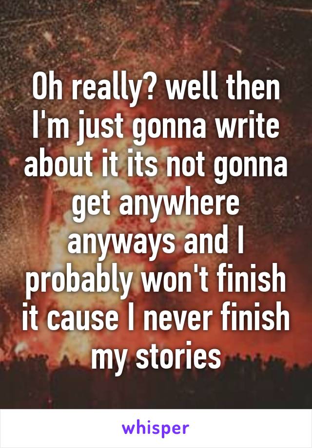 Oh really? well then I'm just gonna write about it its not gonna get anywhere anyways and I probably won't finish it cause I never finish my stories