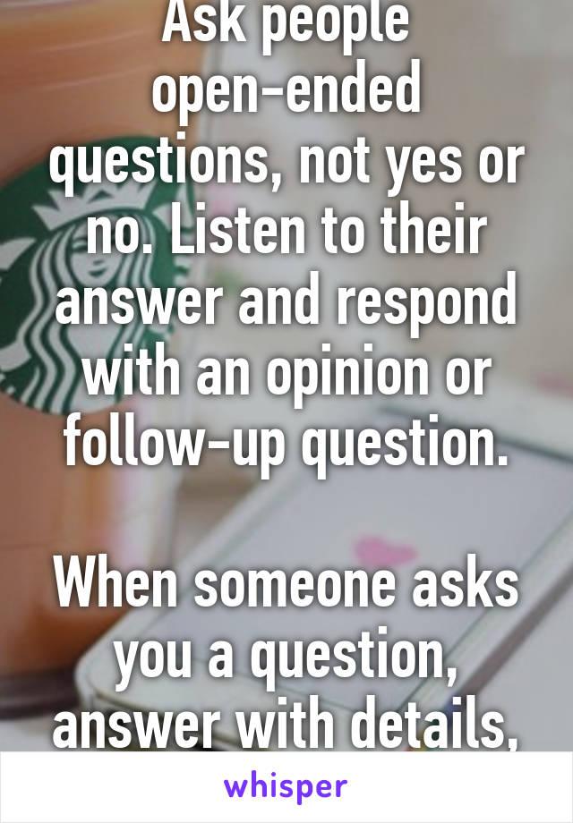 Ask people open-ended questions, not yes or no. Listen to their answer and respond with an opinion or follow-up question.

When someone asks you a question, answer with details, not just yes or no.