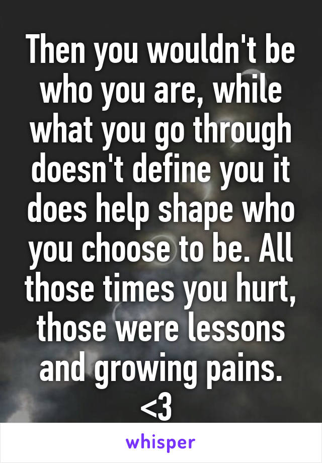 Then you wouldn't be who you are, while what you go through doesn't define you it does help shape who you choose to be. All those times you hurt, those were lessons and growing pains. <3 