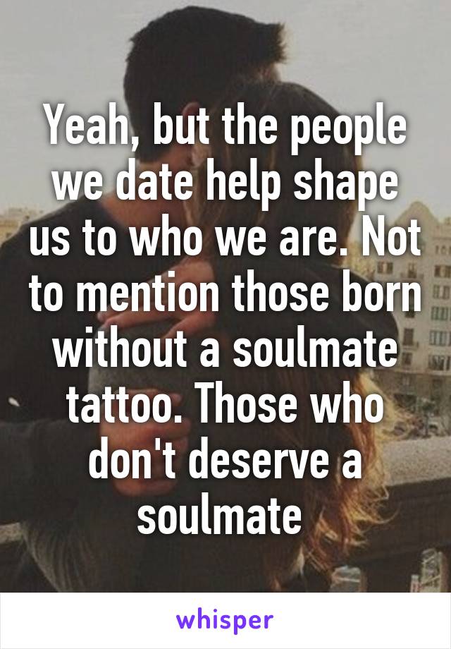 Yeah, but the people we date help shape us to who we are. Not to mention those born without a soulmate tattoo. Those who don't deserve a soulmate 