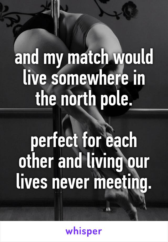 and my match would live somewhere in the north pole.

perfect for each other and living our lives never meeting.