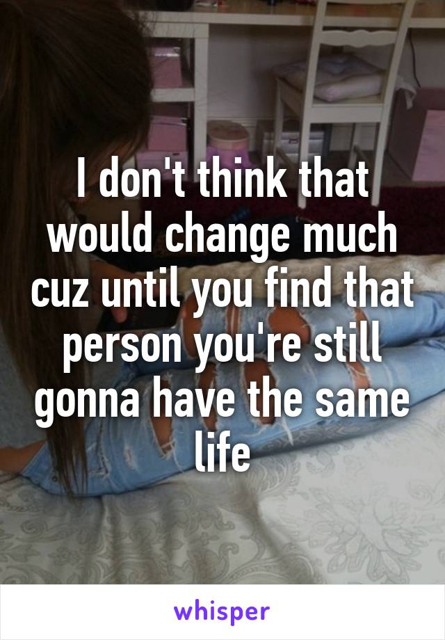 I don't think that would change much cuz until you find that person you're still gonna have the same life