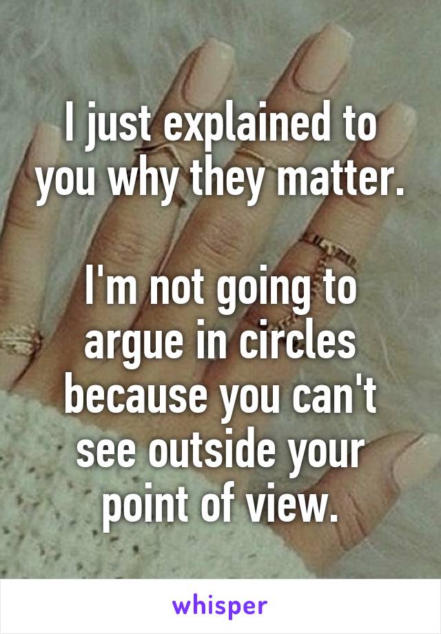 I just explained to you why they matter.

I'm not going to argue in circles because you can't see outside your point of view.