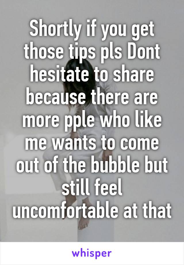 Shortly if you get those tips pls Dont hesitate to share because there are more pple who like me wants to come out of the bubble but still feel uncomfortable at that 