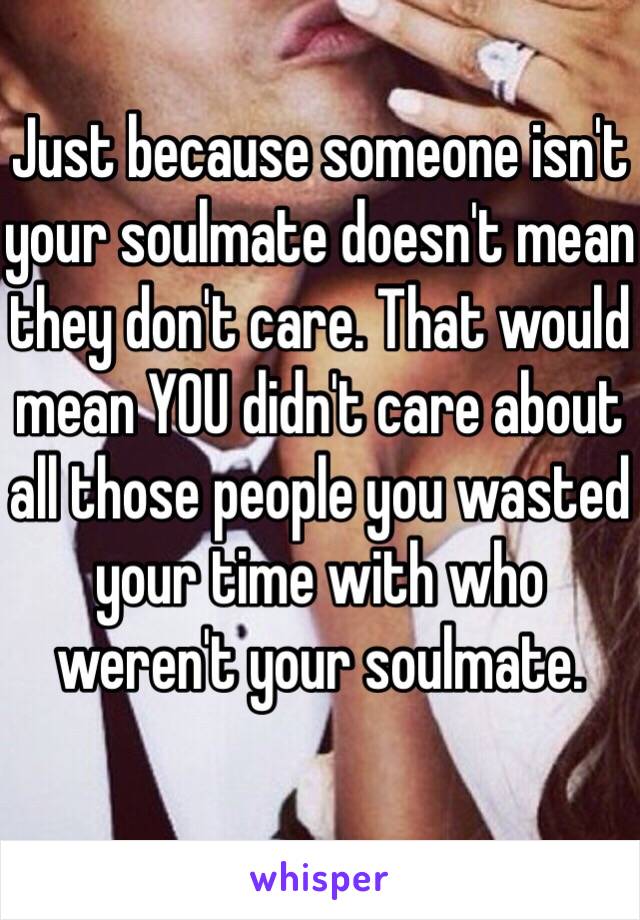 Just because someone isn't your soulmate doesn't mean they don't care. That would mean YOU didn't care about all those people you wasted your time with who weren't your soulmate.