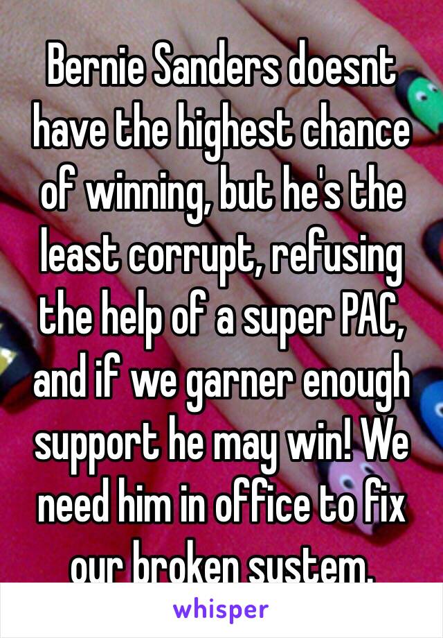 Bernie Sanders doesnt have the highest chance of winning, but he's the least corrupt, refusing the help of a super PAC, and if we garner enough support he may win! We need him in office to fix our broken system.