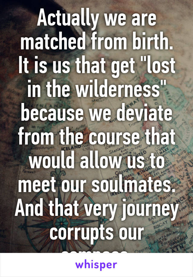 Actually we are matched from birth. It is us that get "lost in the wilderness" because we deviate from the course that would allow us to meet our soulmates. And that very journey corrupts our compass.