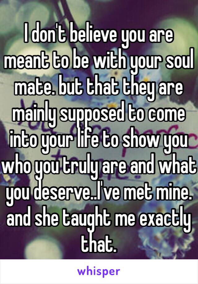 I don't believe you are meant to be with your soul mate. but that they are mainly supposed to come into your life to show you who you truly are and what you deserve..I've met mine. and she taught me exactly that. 