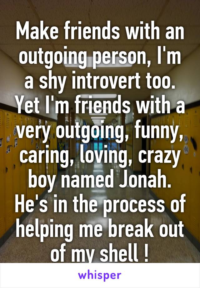 Make friends with an outgoing person, I'm a shy introvert too. Yet I'm friends with a very outgoing, funny, caring, loving, crazy boy named Jonah. He's in the process of helping me break out of my shell !