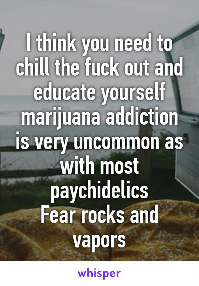 I think you need to chill the fuck out and educate yourself marijuana addiction is very uncommon as with most paychidelics
Fear rocks and vapors