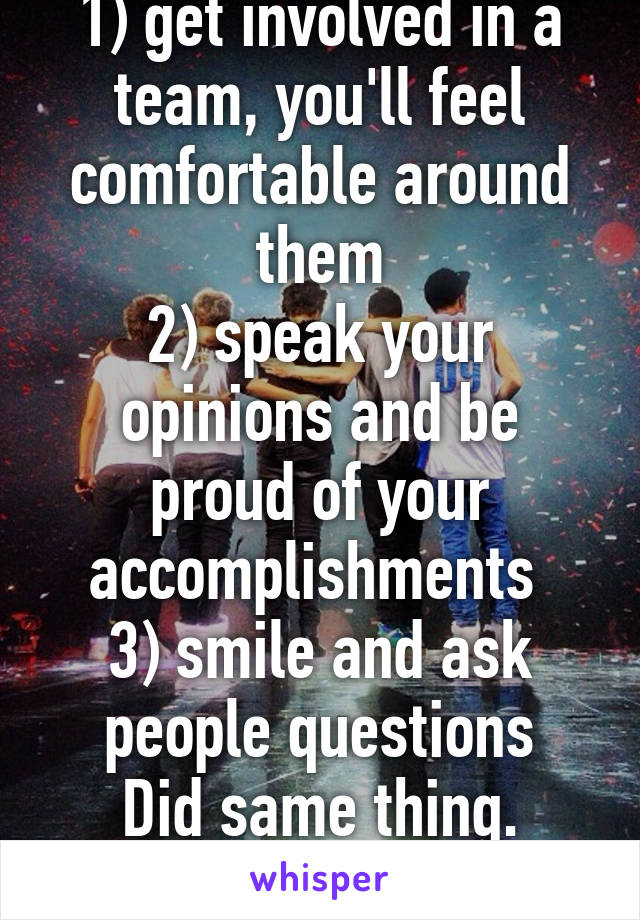 1) get involved in a team, you'll feel comfortable around them
2) speak your opinions and be proud of your accomplishments 
3) smile and ask people questions
Did same thing. Good luck!