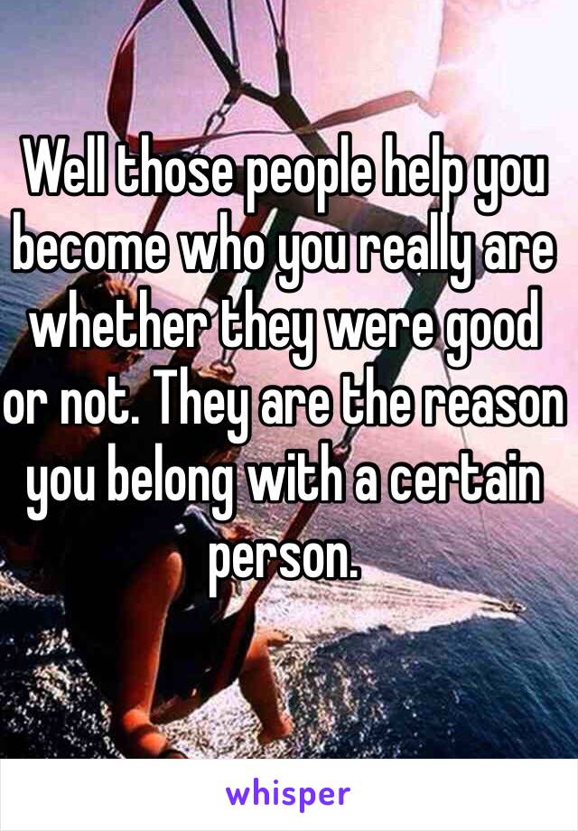 Well those people help you become who you really are whether they were good or not. They are the reason you belong with a certain person. 