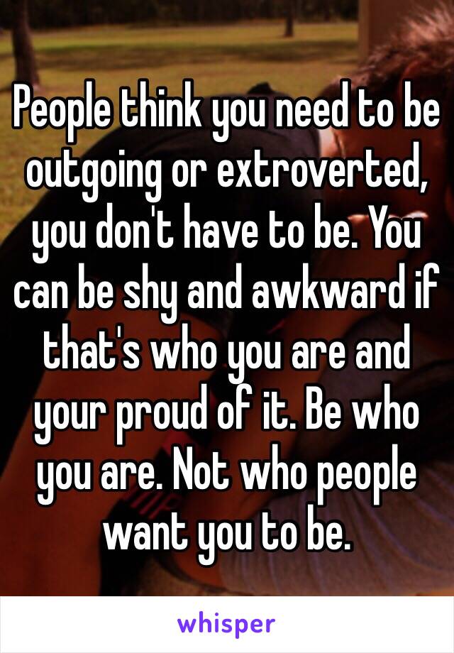 People think you need to be outgoing or extroverted, you don't have to be. You can be shy and awkward if that's who you are and your proud of it. Be who you are. Not who people want you to be. 