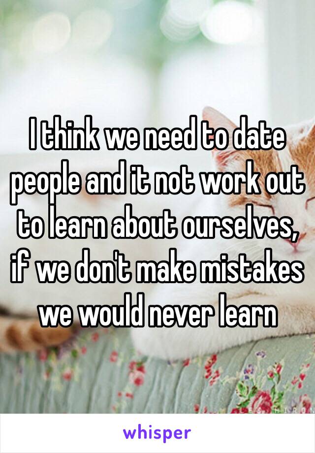 I think we need to date people and it not work out to learn about ourselves, if we don't make mistakes we would never learn 