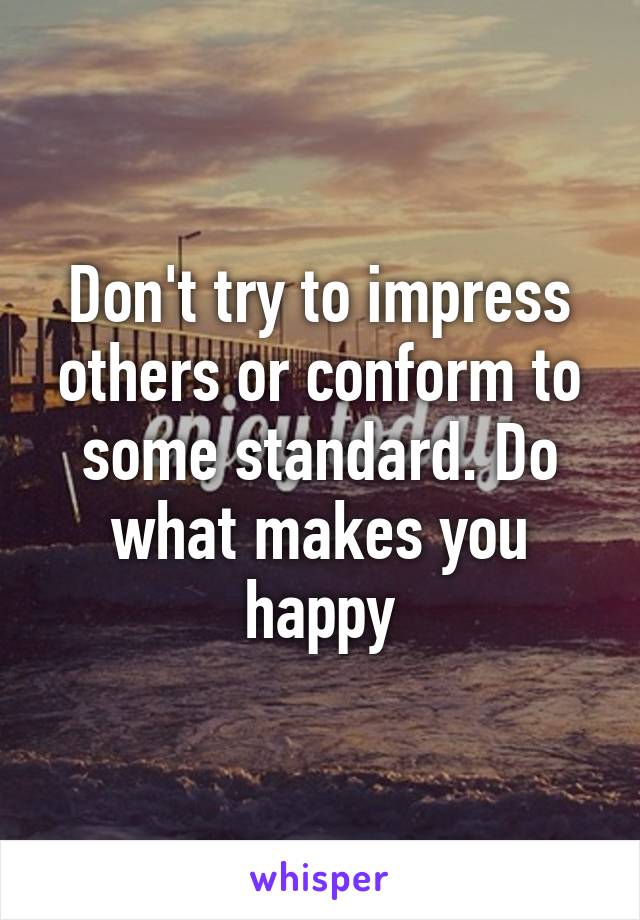 Don't try to impress others or conform to some standard. Do what makes you happy