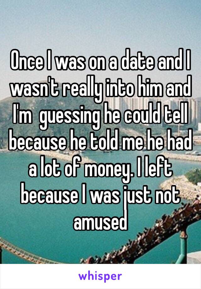 Once I was on a date and I wasn't really into him and I'm  guessing he could tell because he told me he had a lot of money. I left because I was just not amused