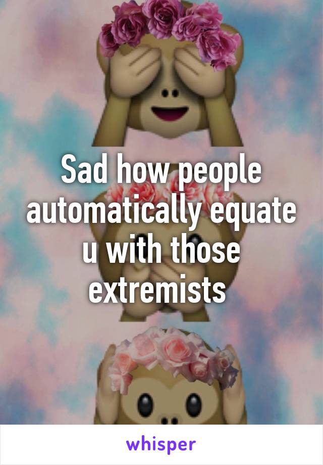 Sad how people automatically equate u with those extremists 