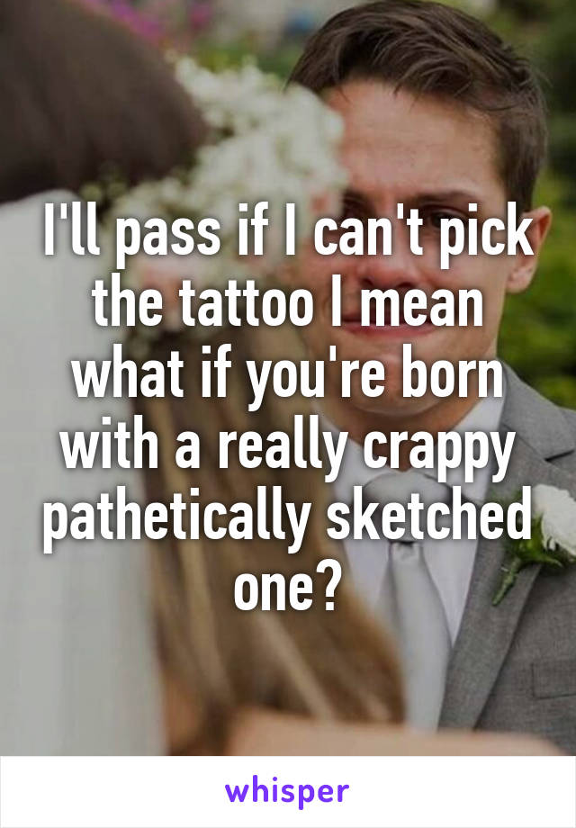 I'll pass if I can't pick the tattoo I mean what if you're born with a really crappy pathetically sketched one?