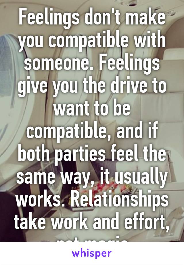 Feelings don't make you compatible with someone. Feelings give you the drive to want to be compatible, and if both parties feel the same way, it usually works. Relationships take work and effort, not magic