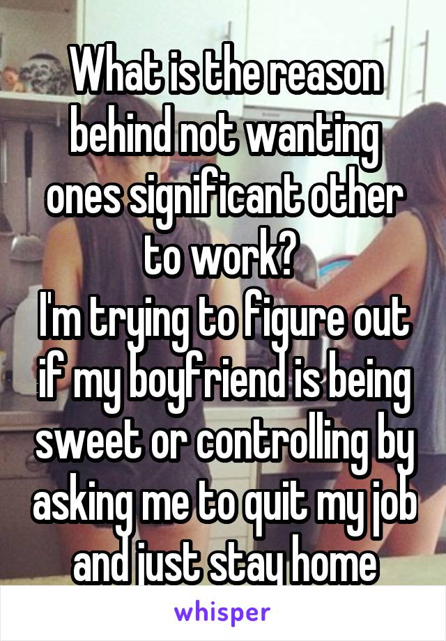 What is the reason behind not wanting ones significant other to work? 
I'm trying to figure out if my boyfriend is being sweet or controlling by asking me to quit my job and just stay home