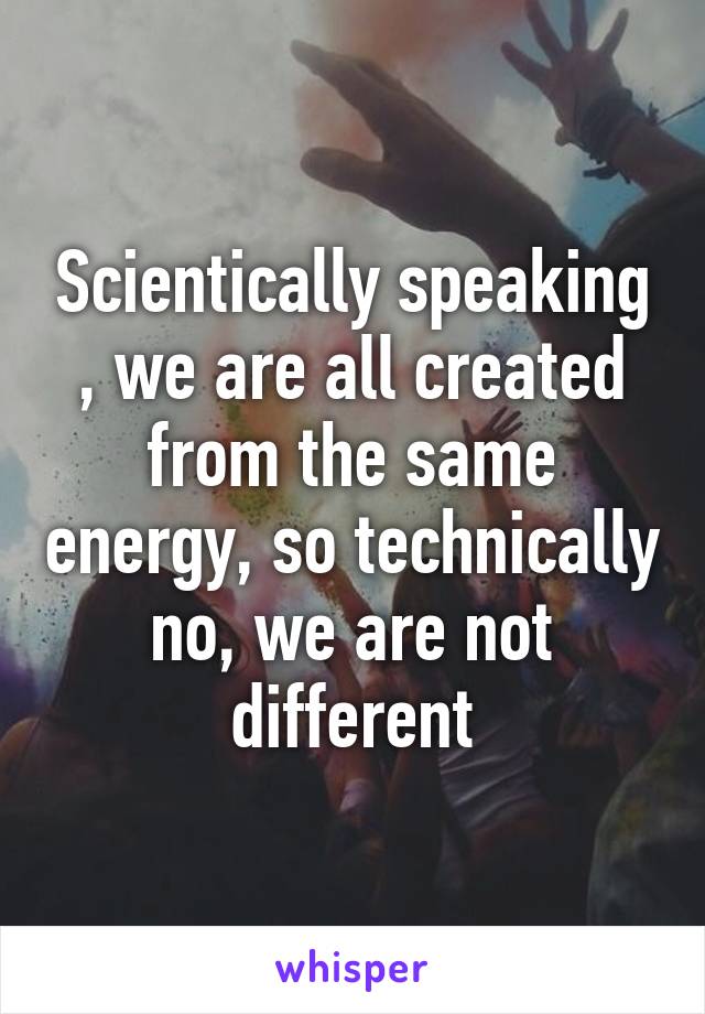 Scientically speaking , we are all created from the same energy, so technically no, we are not different