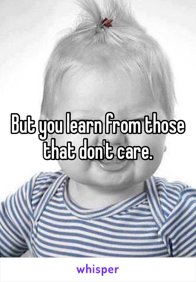 But you learn from those that don't care. 