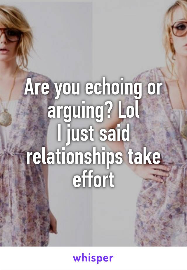 Are you echoing or arguing? Lol
I just said relationships take effort