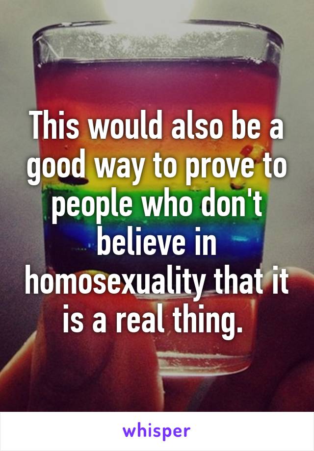 This would also be a good way to prove to people who don't believe in homosexuality that it is a real thing. 