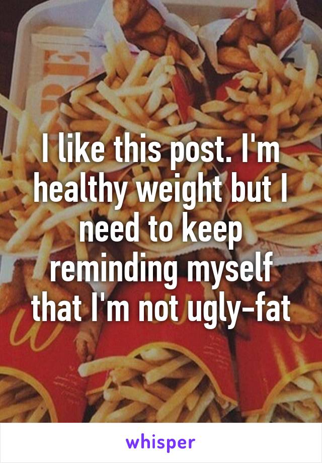 I like this post. I'm healthy weight but I need to keep reminding myself that I'm not ugly-fat