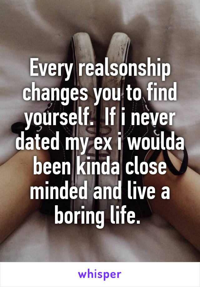 Every realsonship changes you to find yourself.  If i never dated my ex i woulda been kinda close minded and live a boring life. 