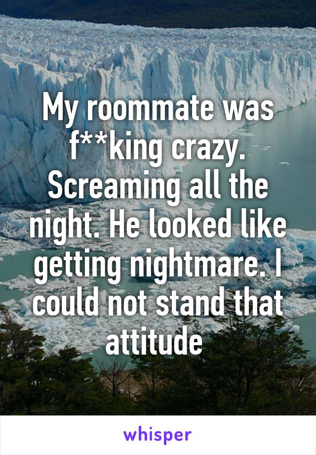 My roommate was f**king crazy. Screaming all the night. He looked like getting nightmare. I could not stand that attitude 