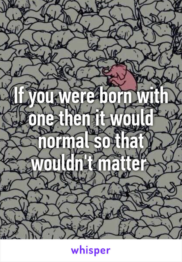 If you were born with one then it would normal so that wouldn't matter 