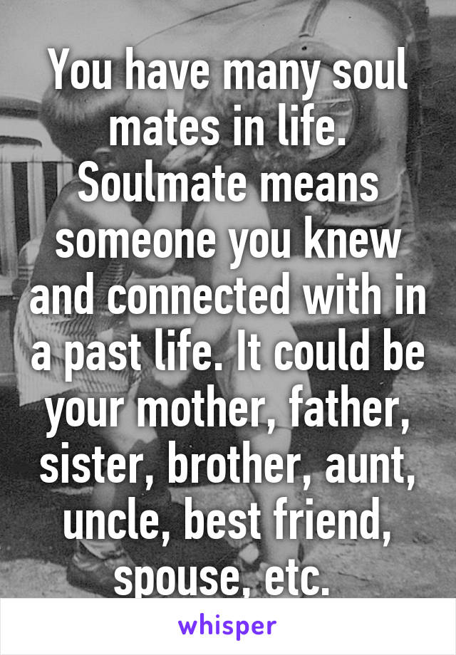 You have many soul mates in life. Soulmate means someone you knew and connected with in a past life. It could be your mother, father, sister, brother, aunt, uncle, best friend, spouse, etc. 